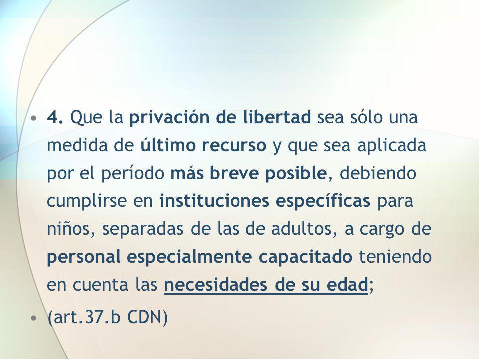 4. Que la privación de libertad sea sólo una medida de último recurso y que sea aplicada por el período más breve posible, debiendo cumplirse en instituciones específicas para niños, separadas de las de adultos, a cargo de personal especialmente capacitado teniendo en cuenta las necesidades de su edad;