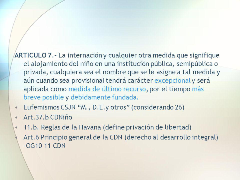 ARTICULO 7.- La internación y cualquier otra medida que signifique el alojamiento del niño en una institución pública, semipública o privada, cualquiera sea el nombre que se le asigne a tal medida y aún cuando sea provisional tendrá carácter excepcional y será aplicada como medida de último recurso, por el tiempo más breve posible y debidamente fundada.