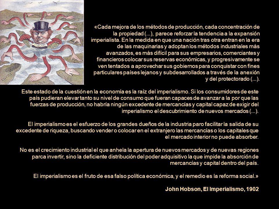 «Cada mejora de los métodos de producción, cada concentración de la propiedad (...), parece reforzar la tendencia a la expansión imperialista. En la medida en que una nación tras otra entran en la era de las maquinarias y adoptan los métodos industriales más avanzados, es más difícil para sus empresarios, comerciantes y financieros colocar sus reservas económicas, y progresivamente se ven tentados a aprovechar sus gobiernos para conquistar con fines particulares países lejanos y subdesarrollados a través de la anexión y del protectorado (...).