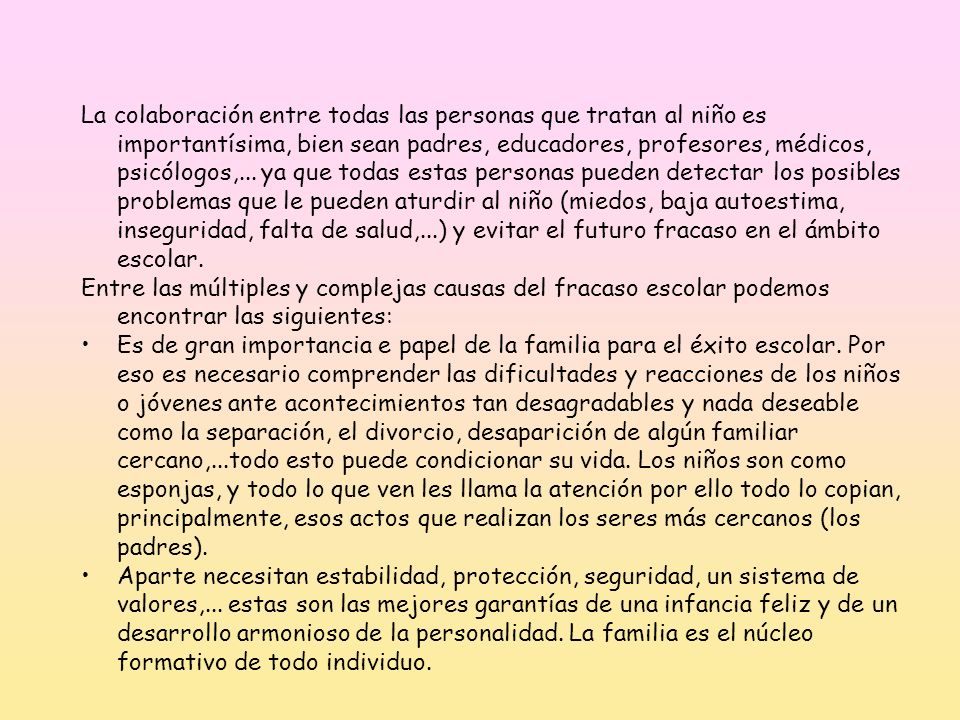 La colaboración entre todas las personas que tratan al niño es importantísima, bien sean padres, educadores, profesores, médicos, psicólogos,... ya que todas estas personas pueden detectar los posibles problemas que le pueden aturdir al niño (miedos, baja autoestima, inseguridad, falta de salud,...) y evitar el futuro fracaso en el ámbito escolar.
