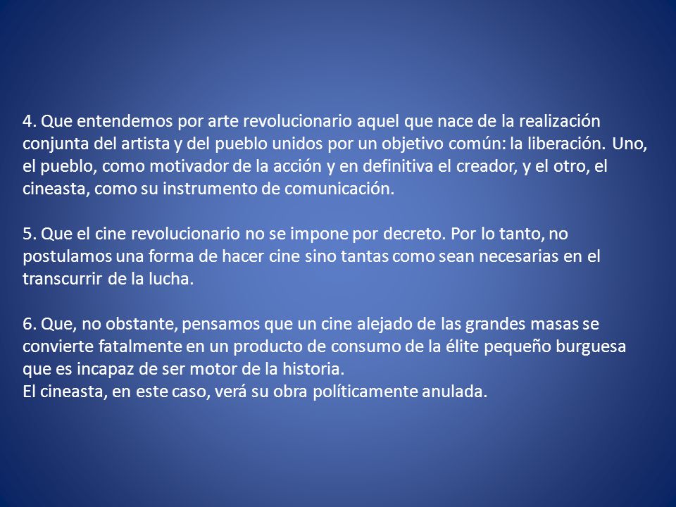 4. Que entendemos por arte revolucionario aquel que nace de la realización conjunta del artista y del pueblo unidos por un objetivo común: la liberación. Uno, el pueblo, como motivador de la acción y en definitiva el creador, y el otro, el cineasta, como su instrumento de comunicación.