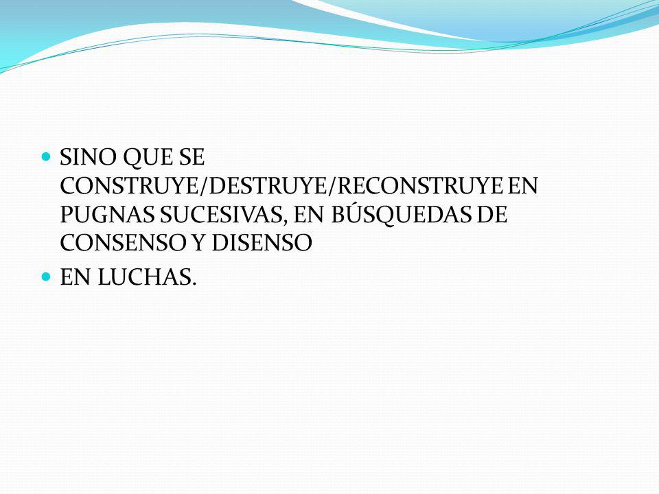 SINO QUE SE CONSTRUYE/DESTRUYE/RECONSTRUYE EN PUGNAS SUCESIVAS, EN BÚSQUEDAS DE CONSENSO Y DISENSO