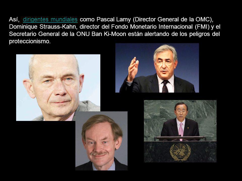 Así, dirigentes mundiales como Pascal Lamy (Director General de la OMC), Dominique Strauss-Kahn, director del Fondo Monetario Internacional (FMI) y el Secretario General de la ONU Ban Ki-Moon están alertando de los peligros del proteccionismo.