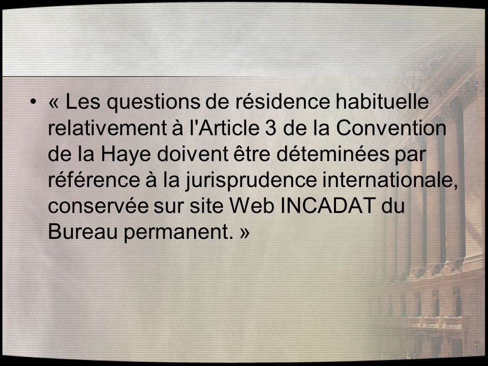 « Les questions de résidence habituelle relativement à l Article 3 de la Convention de la Haye doivent être déteminées par référence à la jurisprudence internationale, conservée sur site Web INCADAT du Bureau permanent. »