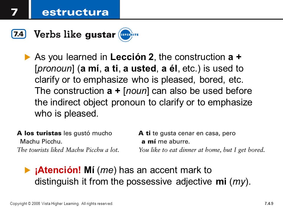 As you learned in Lección 2, the construction a + [pronoun] (a mí, a ti, a usted, a él, etc.) is used to clarify or to emphasize who is pleased, bored, etc. The construction a + [noun] can also be used before the indirect object pronoun to clarify or to emphasize who is pleased.