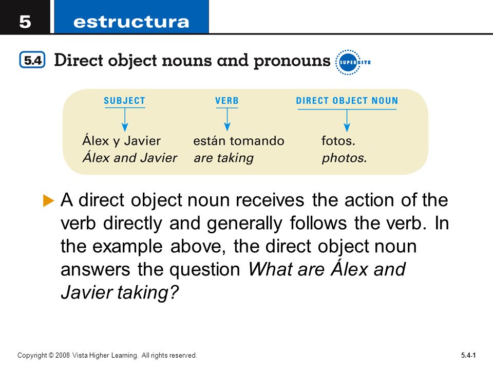 A direct object noun receives the action of the verb directly and generally follows the verb. In the example above, the direct object noun answers the question What are Álex and Javier taking