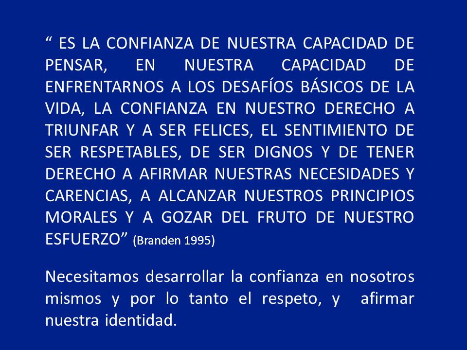ES LA CONFIANZA DE NUESTRA CAPACIDAD DE PENSAR, EN NUESTRA CAPACIDAD DE ENFRENTARNOS A LOS DESAFÍOS BÁSICOS DE LA VIDA, LA CONFIANZA EN NUESTRO DERECHO A TRIUNFAR Y A SER FELICES, EL SENTIMIENTO DE SER RESPETABLES, DE SER DIGNOS Y DE TENER DERECHO A AFIRMAR NUESTRAS NECESIDADES Y CARENCIAS, A ALCANZAR NUESTROS PRINCIPIOS MORALES Y A GOZAR DEL FRUTO DE NUESTRO ESFUERZO (Branden 1995)
