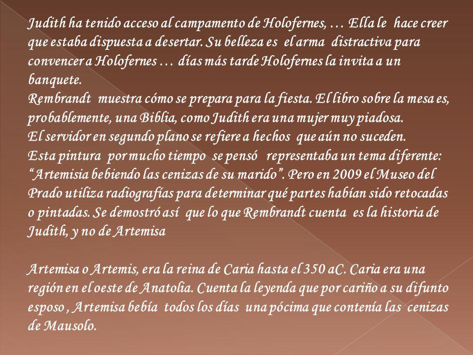 Judith ha tenido acceso al campamento de Holofernes, … Ella le hace creer que estaba dispuesta a desertar. Su belleza es el arma distractiva para convencer a Holofernes … días más tarde Holofernes la invita a un banquete.