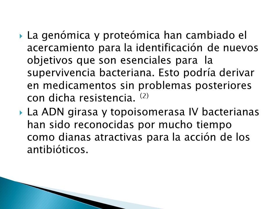 La genómica y proteómica han cambiado el acercamiento para la identificación de nuevos objetivos que son esenciales para la supervivencia bacteriana. Esto podría derivar en medicamentos sin problemas posteriores con dicha resistencia. (2)