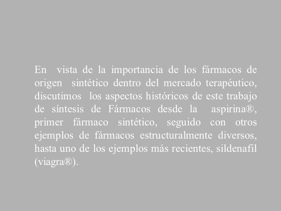 En vista de la importancia de los fármacos de origen sintético dentro del mercado terapéutico, discutimos los aspectos históricos de este trabajo de síntesis de Fármacos desde la aspirina®, primer fármaco sintético, seguido con otros ejemplos de fármacos estructuralmente diversos, hasta uno de los ejemplos más recientes, sildenafil (viagra®).
