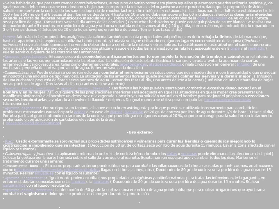 Se ha hablado de que presenta menos contraindicaciones, aunque no deberían tomar esta planta aquellos que tampoco pueden utilizar la aspirina y, de igual manera, debe comenzarse con dosis muy bajas para comprobar la tolerancia del organismo a este producto, dado que la proporción de ácido salicílico presente en la corteza de los sauces depende de muchos factores climatológicos y estacionales. Las dosis para los adultos se establece entre los 100 y los 250 mg de 4 al 6 veces al día , los niños desde los 4 hasta los 10 años no deberían superar los 60 mg diarios, siendo las dosis más elevadas cuando se trata de dolores reumáticos o musculares, y , sobre todo, con los dolores insoportables de la gota. (Decocción de 40 gr. de la corteza seca por litro de agua. Tomar tres vasos al día antes de las comidas. ( En muchos herbolarios se puede conseguir polvo de sauce blanco. Se realiza una decocción durante 5 minutos en medio litro de agua y se toma repartida en tres veces al día) ( 20 g al día, como máximo, de extracto fluido repartido en 3 o 4 tomas diarias) ( Infusión de 20 g de hojas jóvenes en un litro de agua . Tomar tres tazas al día) Fiebre:Además de las propiedades analgésicas, la salicina también presenta propiedades antipiréticas, es decir rebaja la fiebre, de tal manera que, hasta la aparición de la aspirina, se utilizaba habitualmente y todavía se sigue utilizando en algunos lugares como sustituto de la quina (Cinchona pubescens) cuyo alcaloide quinina se ha venido utilizando para combatir la malaria y otras fiebres. La sustitución de este árbol por el sauce supone una forma más barata de tratamiento. Así pues, podemos utilizar el sauce en todas las manifestaciones febriles, especialmente en la gripe y el resfriado. ( Puede servir cualquiera de los tratamientos anteriores)