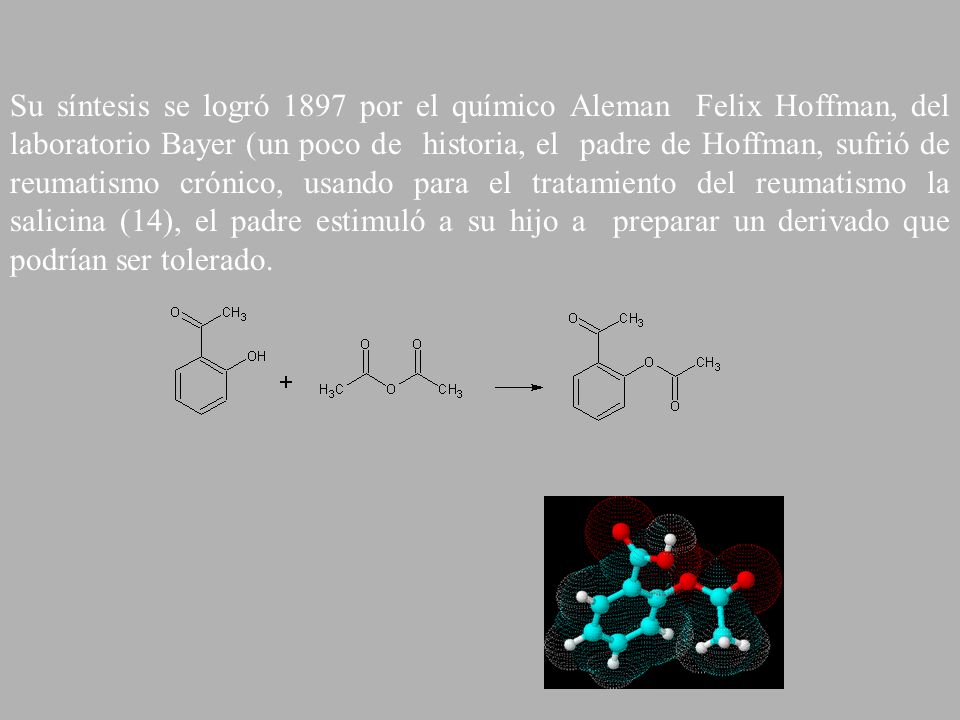 Su síntesis se logró 1897 por el químico Aleman Felix Hoffman, del laboratorio Bayer (un poco de historia, el padre de Hoffman, sufrió de reumatismo crónico, usando para el tratamiento del reumatismo la salicina (14), el padre estimuló a su hijo a preparar un derivado que podrían ser tolerado.