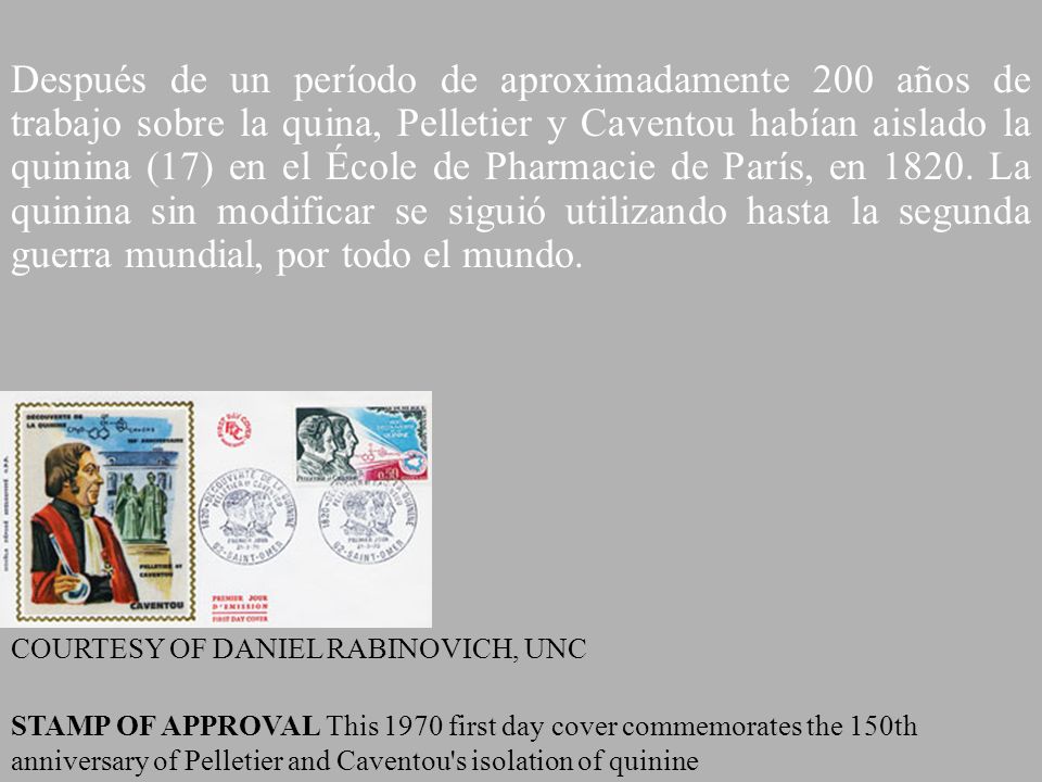 Después de un período de aproximadamente 200 años de trabajo sobre la quina, Pelletier y Caventou habían aislado la quinina (17) en el École de Pharmacie de París, en La quinina sin modificar se siguió utilizando hasta la segunda guerra mundial, por todo el mundo.