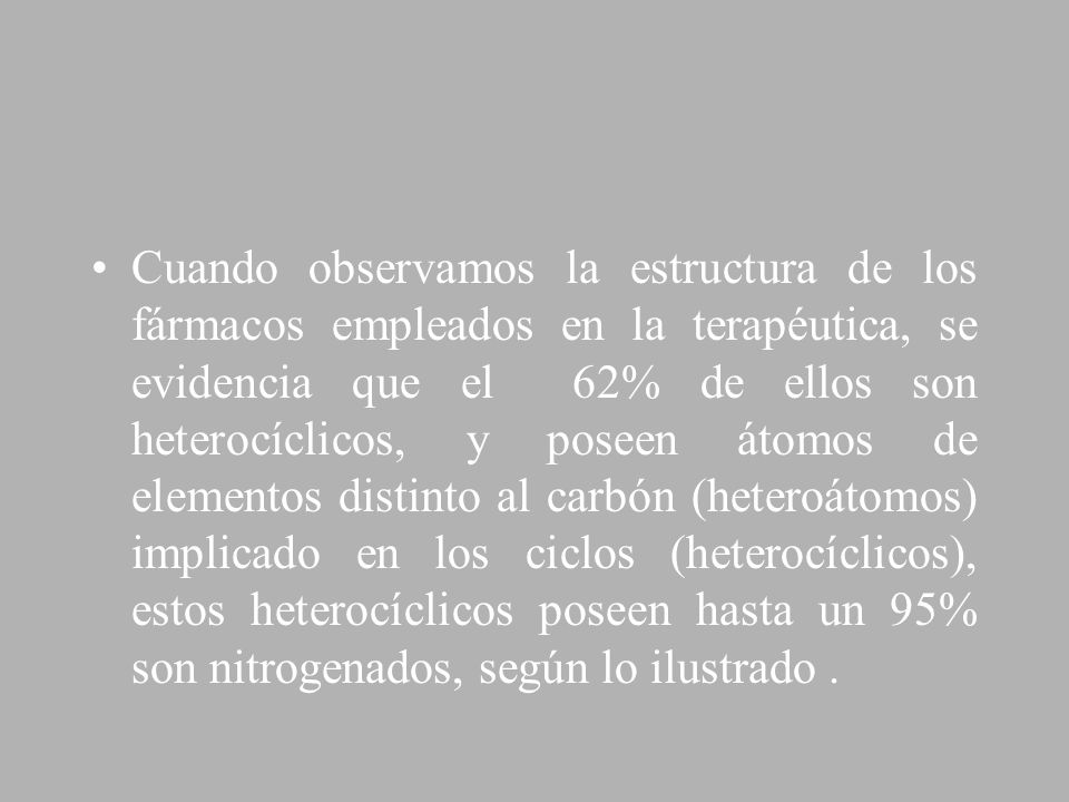 Cuando observamos la estructura de los fármacos empleados en la terapéutica, se evidencia que el 62% de ellos son heterocíclicos, y poseen átomos de elementos distinto al carbón (heteroátomos) implicado en los ciclos (heterocíclicos), estos heterocíclicos poseen hasta un 95% son nitrogenados, según lo ilustrado .