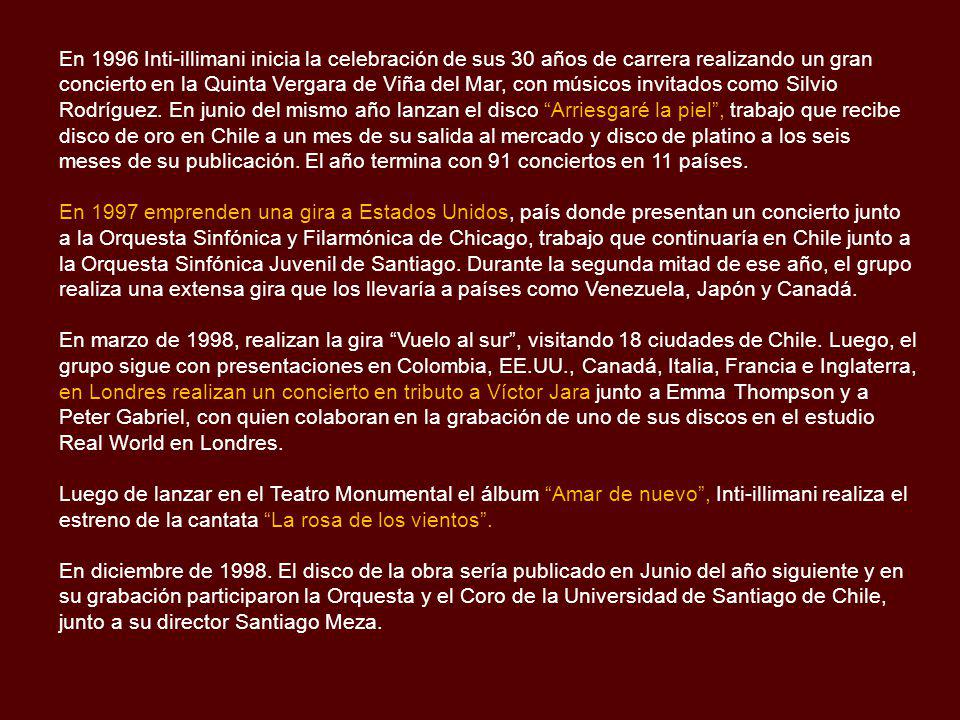 En 1996 Inti-illimani inicia la celebración de sus 30 años de carrera realizando un gran concierto en la Quinta Vergara de Viña del Mar, con músicos invitados como Silvio Rodríguez. En junio del mismo año lanzan el disco Arriesgaré la piel , trabajo que recibe disco de oro en Chile a un mes de su salida al mercado y disco de platino a los seis meses de su publicación. El año termina con 91 conciertos en 11 países.