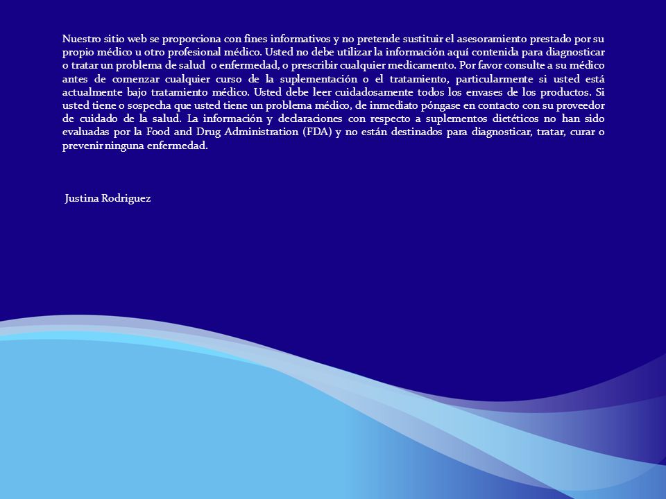 Nuestro sitio web se proporciona con fines informativos y no pretende sustituir el asesoramiento prestado por su propio médico u otro profesional médico. Usted no debe utilizar la información aquí contenida para diagnosticar o tratar un problema de salud o enfermedad, o prescribir cualquier medicamento. Por favor consulte a su médico antes de comenzar cualquier curso de la suplementación o el tratamiento, particularmente si usted está actualmente bajo tratamiento médico. Usted debe leer cuidadosamente todos los envases de los productos. Si usted tiene o sospecha que usted tiene un problema médico, de inmediato póngase en contacto con su proveedor de cuidado de la salud. La información y declaraciones con respecto a suplementos dietéticos no han sido evaluadas por la Food and Drug Administration (FDA) y no están destinados para diagnosticar, tratar, curar o prevenir ninguna enfermedad.