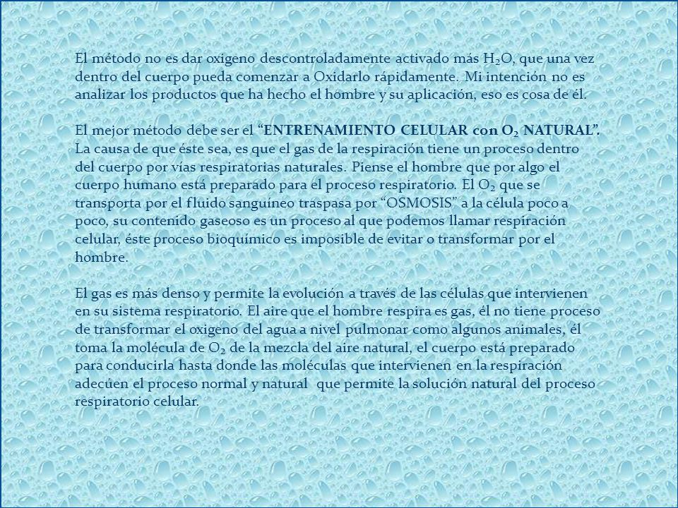 El método no es dar oxigeno descontroladamente activado más H₂O, que una vez dentro del cuerpo pueda comenzar a Oxidarlo rápidamente. Mi intención no es analizar los productos que ha hecho el hombre y su aplicación, eso es cosa de él.