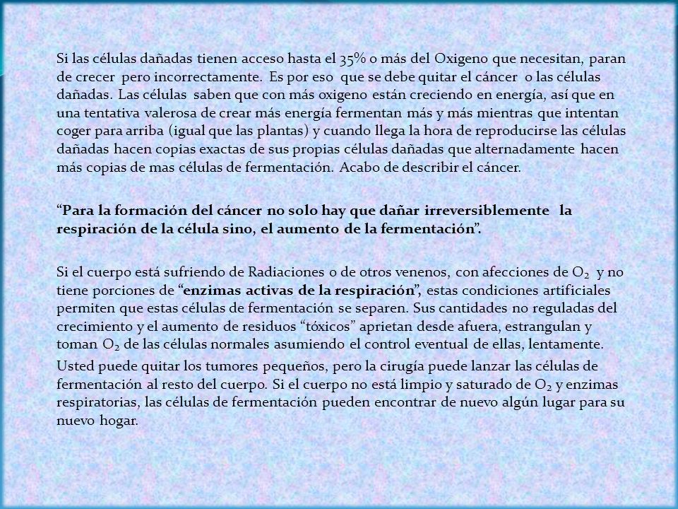 Si las células dañadas tienen acceso hasta el 35% o más del Oxigeno que necesitan, paran de crecer pero incorrectamente. Es por eso que se debe quitar el cáncer o las células dañadas. Las células saben que con más oxigeno están creciendo en energía, así que en una tentativa valerosa de crear más energía fermentan más y más mientras que intentan coger para arriba (igual que las plantas) y cuando llega la hora de reproducirse las células dañadas hacen copias exactas de sus propias células dañadas que alternadamente hacen más copias de mas células de fermentación. Acabo de describir el cáncer.