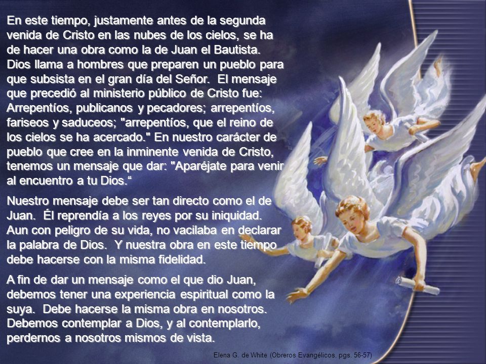En este tiempo, justamente antes de la segunda venida de Cristo en las nubes de los cielos, se ha de hacer una obra como la de Juan el Bautista. Dios llama a hombres que preparen un pueblo para que subsista en el gran día del Señor. El mensaje que precedió al ministerio público de Cristo fue: Arrepentíos, publicanos y pecadores; arrepentíos, fariseos y saduceos; arrepentíos, que el reino de los cielos se ha acercado. En nuestro carácter de pueblo que cree en la inminente venida de Cristo, tenemos un mensaje que dar: Aparéjate para venir al encuentro a tu Dios.