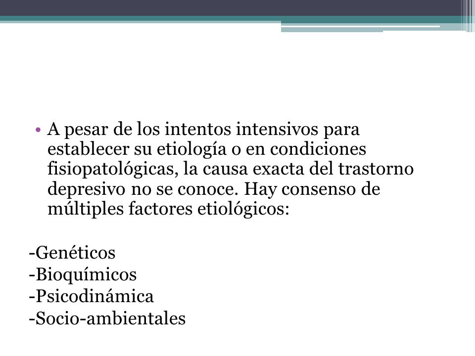 A pesar de los intentos intensivos para establecer su etiología o en condiciones fisiopatológicas, la causa exacta del trastorno depresivo no se conoce. Hay consenso de múltiples factores etiológicos: