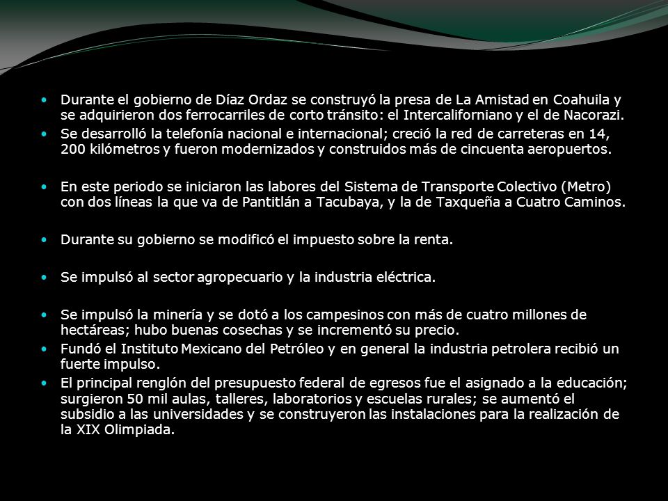 Durante el gobierno de Díaz Ordaz se construyó la presa de La Amistad en Coahuila y se adquirieron dos ferrocarriles de corto tránsito: el Intercaliforniano y el de Nacorazi.