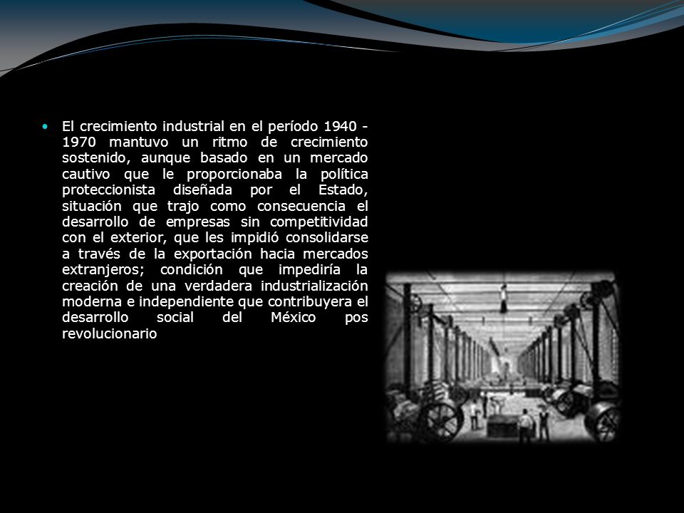 El crecimiento industrial en el período mantuvo un ritmo de crecimiento sostenido, aunque basado en un mercado cautivo que le proporcionaba la política proteccionista diseñada por el Estado, situación que trajo como consecuencia el desarrollo de empresas sin competitividad con el exterior, que les impidió consolidarse a través de la exportación hacia mercados extranjeros; condición que impediría la creación de una verdadera industrialización moderna e independiente que contribuyera el desarrollo social del México pos revolucionario