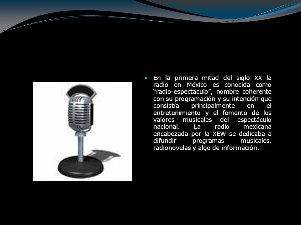 En la primera mitad del siglo XX la radio en México es conocida como radio-espectáculo , nombre coherente con su programación y su intención que consistía principalmente en el entretenimiento y el fomento de los valores musicales del espectáculo nacional.