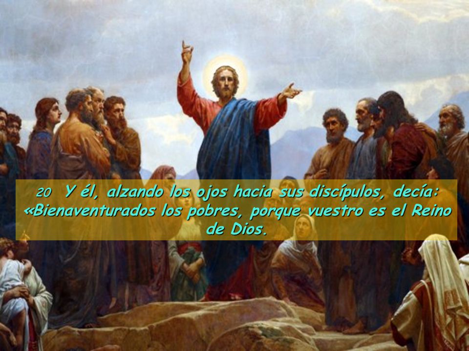 20 Y él, alzando los ojos hacia sus discípulos, decía: «Bienaventurados los pobres, porque vuestro es el Reino de Dios.