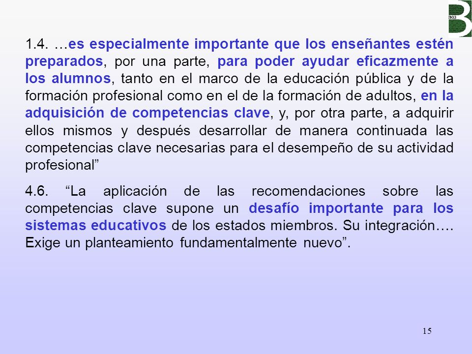 1.4. …es especialmente importante que los enseñantes estén preparados, por una parte, para poder ayudar eficazmente a los alumnos, tanto en el marco de la educación pública y de la formación profesional como en el de la formación de adultos, en la adquisición de competencias clave, y, por otra parte, a adquirir ellos mismos y después desarrollar de manera continuada las competencias clave necesarias para el desempeño de su actividad profesional