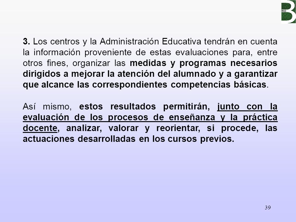 3. Los centros y la Administración Educativa tendrán en cuenta la información proveniente de estas evaluaciones para, entre otros fines, organizar las medidas y programas necesarios dirigidos a mejorar la atención del alumnado y a garantizar que alcance las correspondientes competencias básicas.