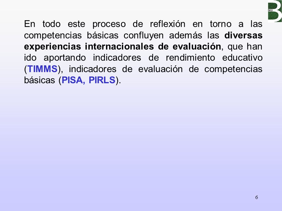 En todo este proceso de reflexión en torno a las competencias básicas confluyen además las diversas experiencias internacionales de evaluación, que han ido aportando indicadores de rendimiento educativo (TIMMS), indicadores de evaluación de competencias básicas (PISA, PIRLS).