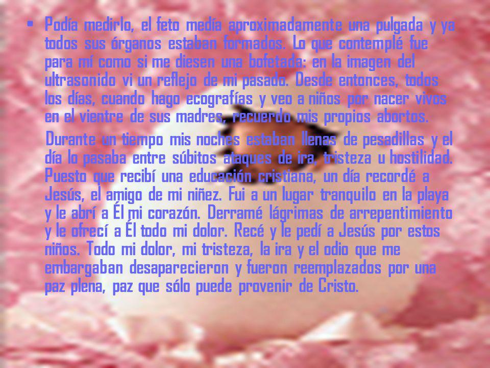 Podía medirlo, el feto medía aproximadamente una pulgada y ya todos sus órganos estaban formados. Lo que contemplé fue para mí como si me diesen una bofetada: en la imagen del ultrasonido vi un reflejo de mi pasado. Desde entonces, todos los días, cuando hago ecografías y veo a niños por nacer vivos en el vientre de sus madres, recuerdo mis propios abortos.