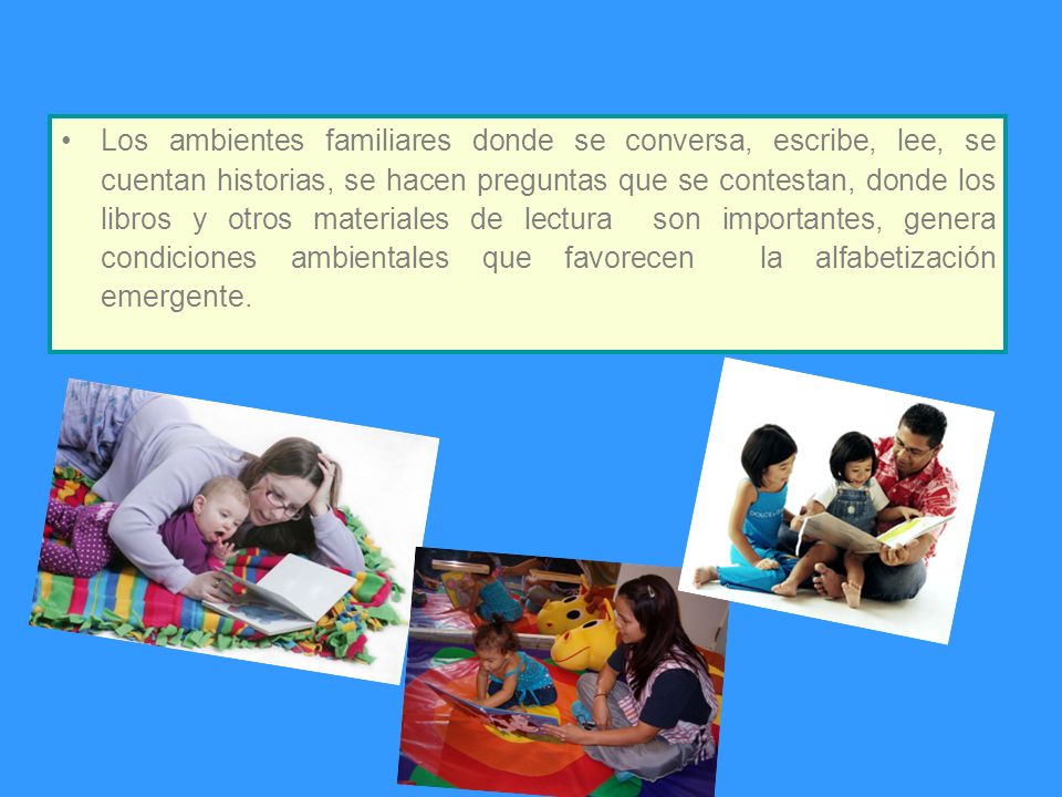 Los ambientes familiares donde se conversa, escribe, lee, se cuentan historias, se hacen preguntas que se contestan, donde los libros y otros materiales de lectura son importantes, genera condiciones ambientales que favorecen la alfabetización emergente.