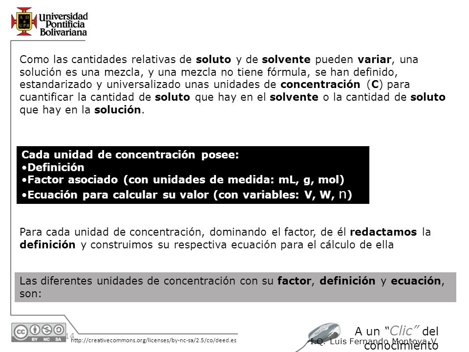 Como las cantidades relativas de soluto y de solvente pueden variar, una solución es una mezcla, y una mezcla no tiene fórmula, se han definido, estandarizado y universalizado unas unidades de concentración (C) para cuantificar la cantidad de soluto que hay en el solvente o la cantidad de soluto que hay en la solución.