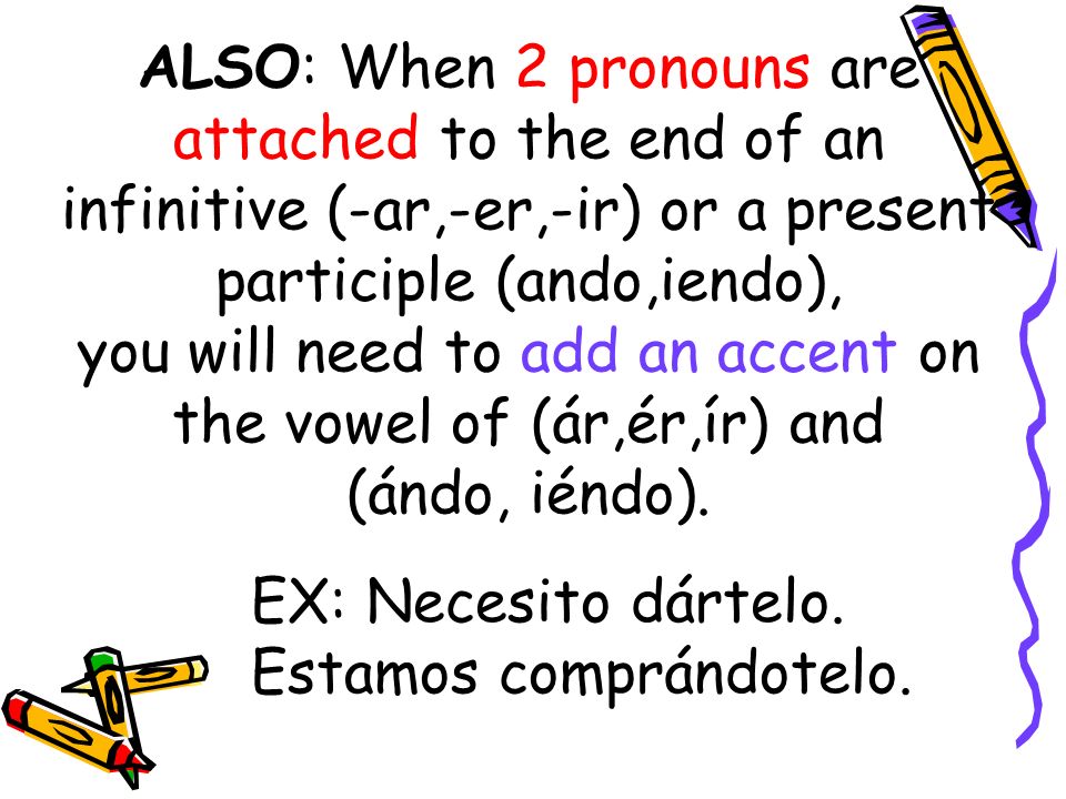 ALSO: When 2 pronouns are attached to the end of an infinitive (-ar,-er,-ir) or a present participle (ando,iendo), you will need to add an accent on the vowel of (ár,ér,ír) and (ándo, iéndo).