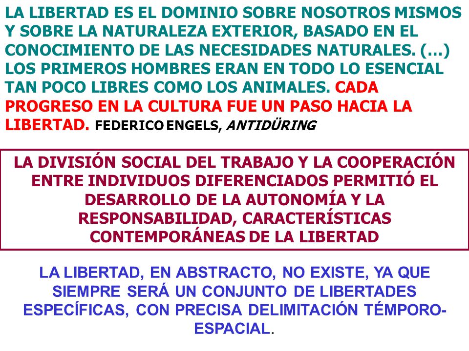 LA LIBERTAD ES EL DOMINIO SOBRE NOSOTROS MISMOS Y SOBRE LA NATURALEZA EXTERIOR, BASADO EN EL CONOCIMIENTO DE LAS NECESIDADES NATURALES. (…) LOS PRIMEROS HOMBRES ERAN EN TODO LO ESENCIAL TAN POCO LIBRES COMO LOS ANIMALES. CADA PROGRESO EN LA CULTURA FUE UN PASO HACIA LA LIBERTAD. FEDERICO ENGELS, ANTIDÜRING