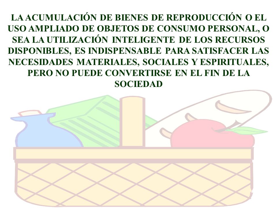 LA ACUMULACIÓN DE BIENES DE REPRODUCCIÓN O EL USO AMPLIADO DE OBJETOS DE CONSUMO PERSONAL, O SEA LA UTILIZACIÓN INTELIGENTE DE LOS RECURSOS DISPONIBLES, ES INDISPENSABLE PARA SATISFACER LAS NECESIDADES MATERIALES, SOCIALES Y ESPIRITUALES, PERO NO PUEDE CONVERTIRSE EN EL FIN DE LA SOCIEDAD