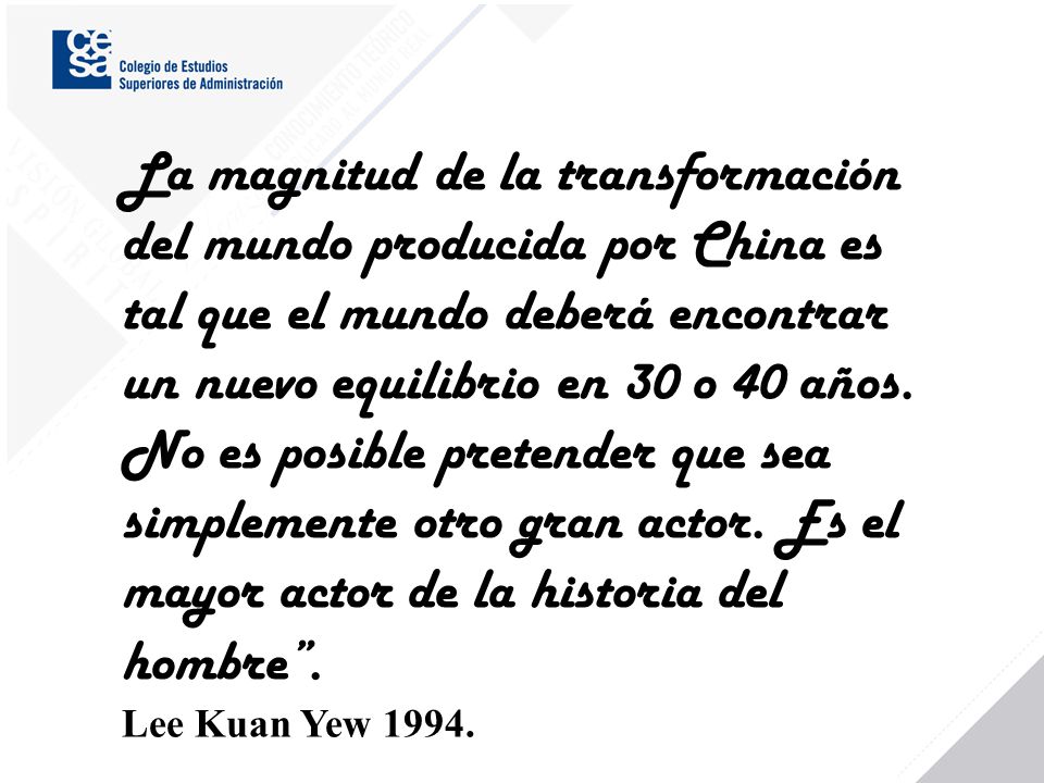 La magnitud de la transformación del mundo producida por China es tal que el mundo deberá encontrar un nuevo equilibrio en 30 o 40 años. No es posible pretender que sea simplemente otro gran actor. Es el mayor actor de la historia del hombre .