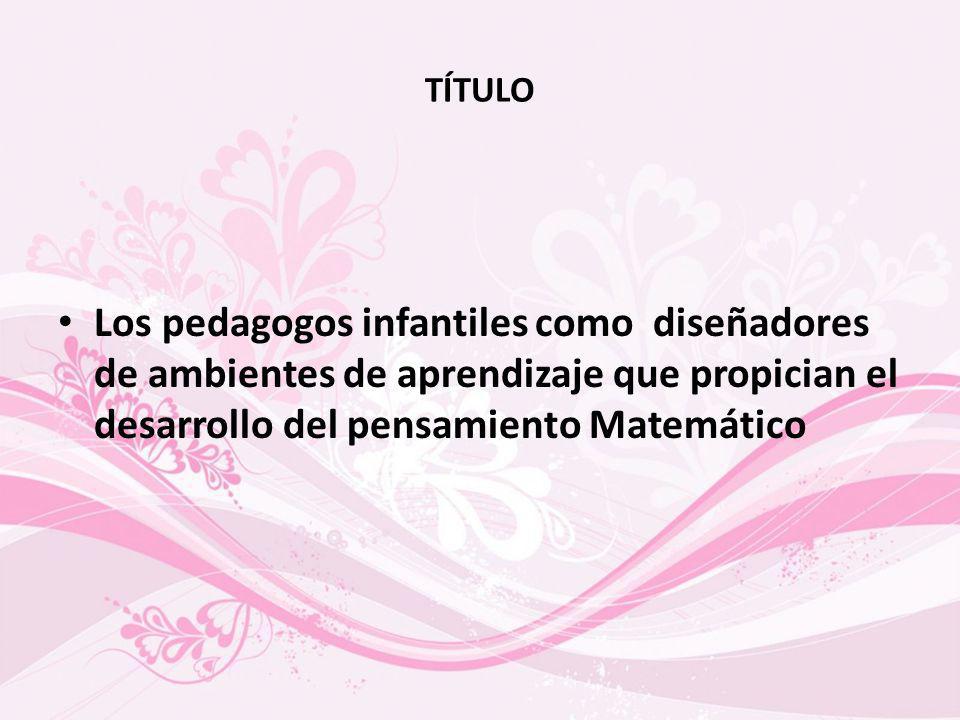 TÍTULO Los pedagogos infantiles como diseñadores de ambientes de aprendizaje que propician el desarrollo del pensamiento Matemático.