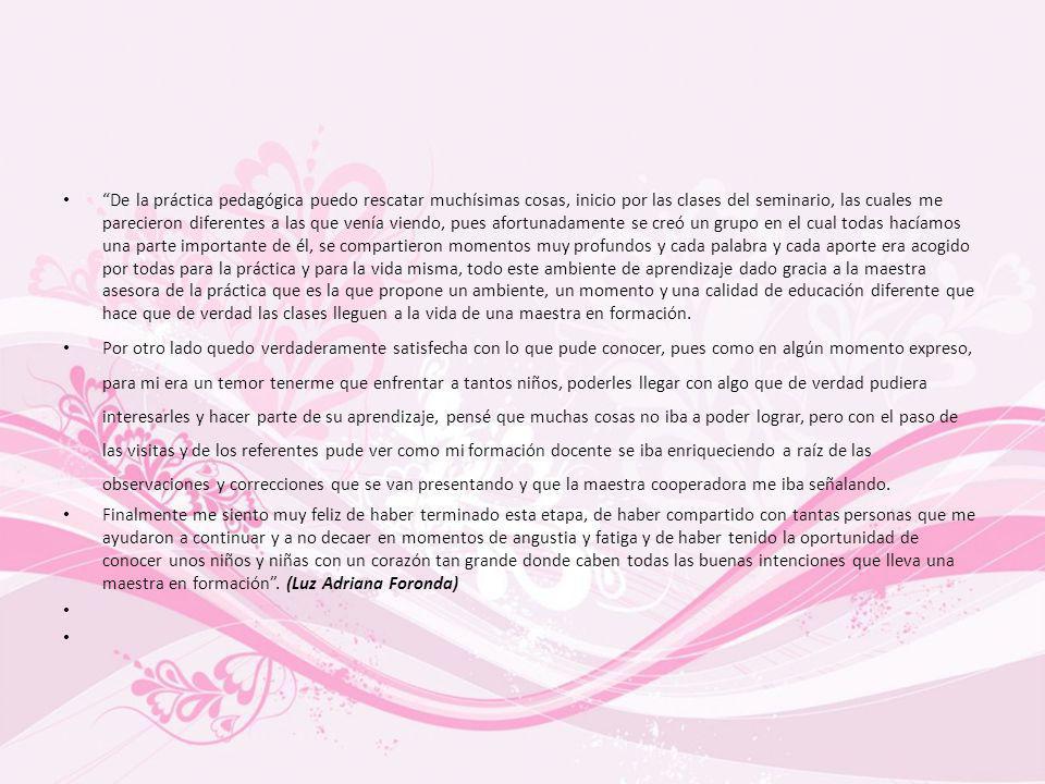 De la práctica pedagógica puedo rescatar muchísimas cosas, inicio por las clases del seminario, las cuales me parecieron diferentes a las que venía viendo, pues afortunadamente se creó un grupo en el cual todas hacíamos una parte importante de él, se compartieron momentos muy profundos y cada palabra y cada aporte era acogido por todas para la práctica y para la vida misma, todo este ambiente de aprendizaje dado gracia a la maestra asesora de la práctica que es la que propone un ambiente, un momento y una calidad de educación diferente que hace que de verdad las clases lleguen a la vida de una maestra en formación.