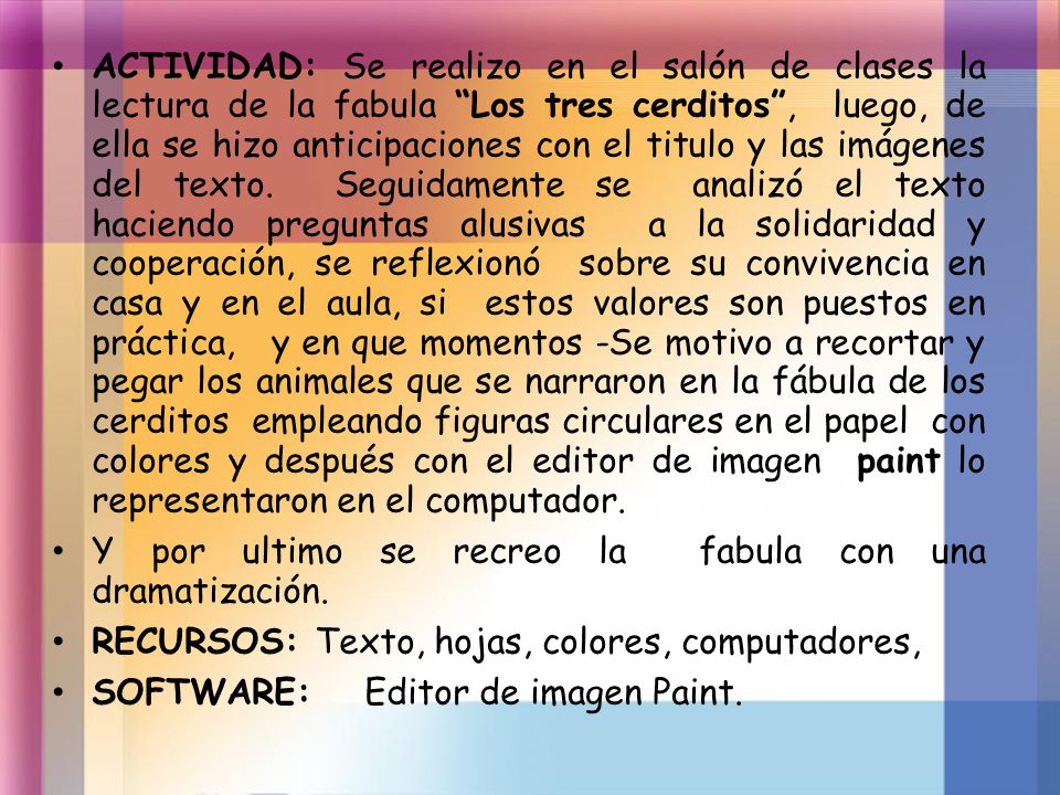 ACTIVIDAD: Se realizo en el salón de clases la lectura de la fabula Los tres cerditos , luego, de ella se hizo anticipaciones con el titulo y las imágenes del texto. Seguidamente se analizó el texto haciendo preguntas alusivas a la solidaridad y cooperación, se reflexionó sobre su convivencia en casa y en el aula, si estos valores son puestos en práctica, y en que momentos -Se motivo a recortar y pegar los animales que se narraron en la fábula de los cerditos empleando figuras circulares en el papel con colores y después con el editor de imagen paint lo representaron en el computador.