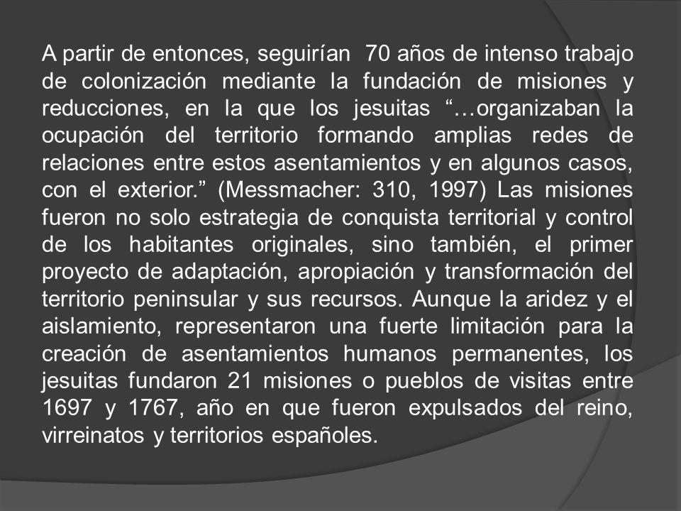 A partir de entonces, seguirían 70 años de intenso trabajo de colonización mediante la fundación de misiones y reducciones, en la que los jesuitas …organizaban la ocupación del territorio formando amplias redes de relaciones entre estos asentamientos y en algunos casos, con el exterior. (Messmacher: 310, 1997) Las misiones fueron no solo estrategia de conquista territorial y control de los habitantes originales, sino también, el primer proyecto de adaptación, apropiación y transformación del territorio peninsular y sus recursos.