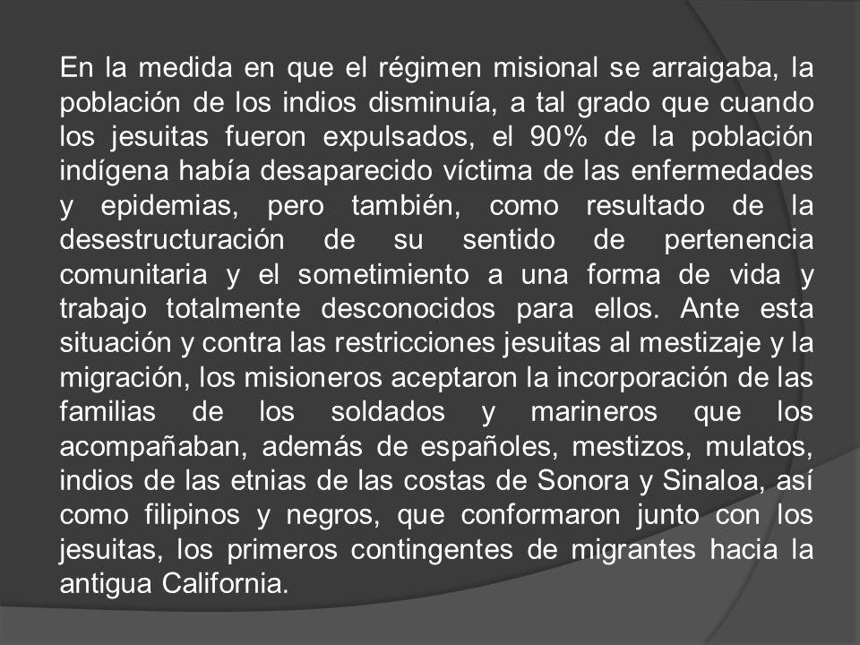 En la medida en que el régimen misional se arraigaba, la población de los indios disminuía, a tal grado que cuando los jesuitas fueron expulsados, el 90% de la población indígena había desaparecido víctima de las enfermedades y epidemias, pero también, como resultado de la desestructuración de su sentido de pertenencia comunitaria y el sometimiento a una forma de vida y trabajo totalmente desconocidos para ellos.