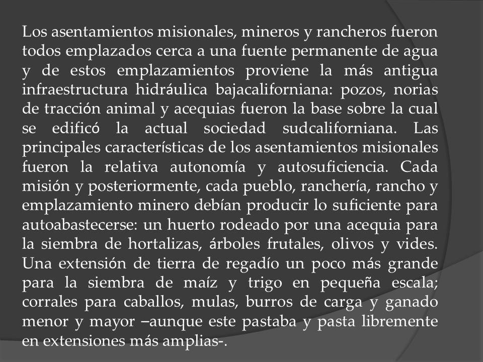 Los asentamientos misionales, mineros y rancheros fueron todos emplazados cerca a una fuente permanente de agua y de estos emplazamientos proviene la más antigua infraestructura hidráulica bajacaliforniana: pozos, norias de tracción animal y acequias fueron la base sobre la cual se edificó la actual sociedad sudcaliforniana.