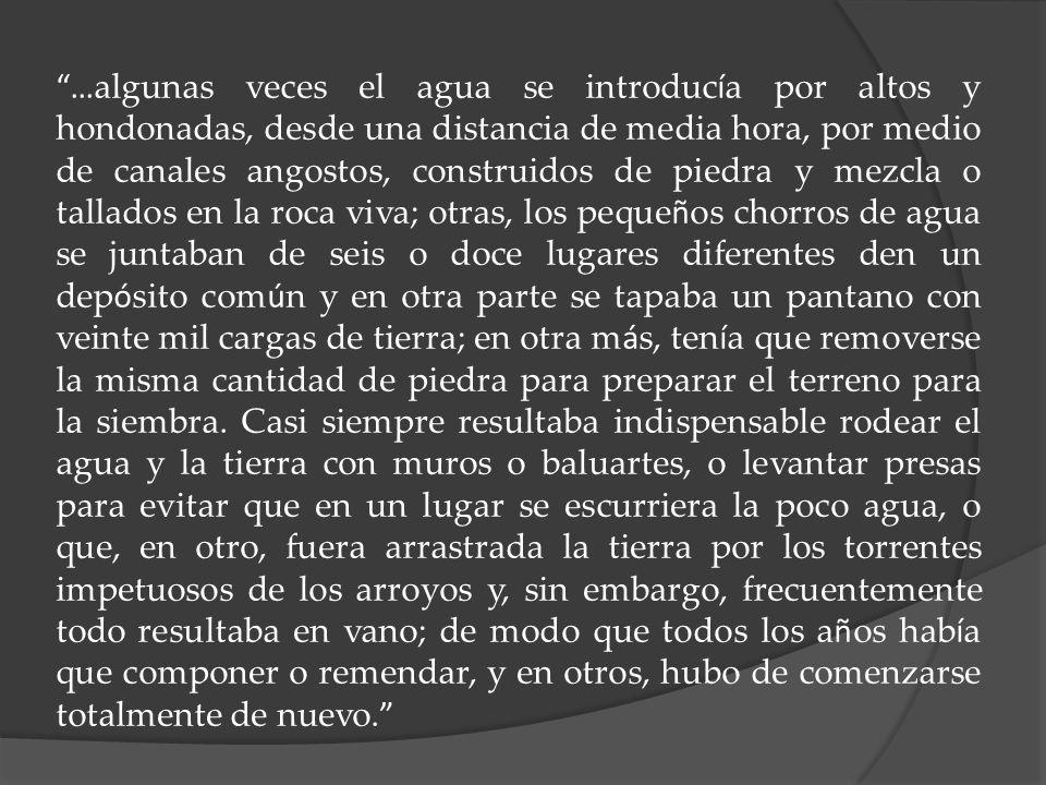 …algunas veces el agua se introducía por altos y hondonadas, desde una distancia de media hora, por medio de canales angostos, construidos de piedra y mezcla o tallados en la roca viva; otras, los pequeños chorros de agua se juntaban de seis o doce lugares diferentes den un depósito común y en otra parte se tapaba un pantano con veinte mil cargas de tierra; en otra más, tenía que removerse la misma cantidad de piedra para preparar el terreno para la siembra.