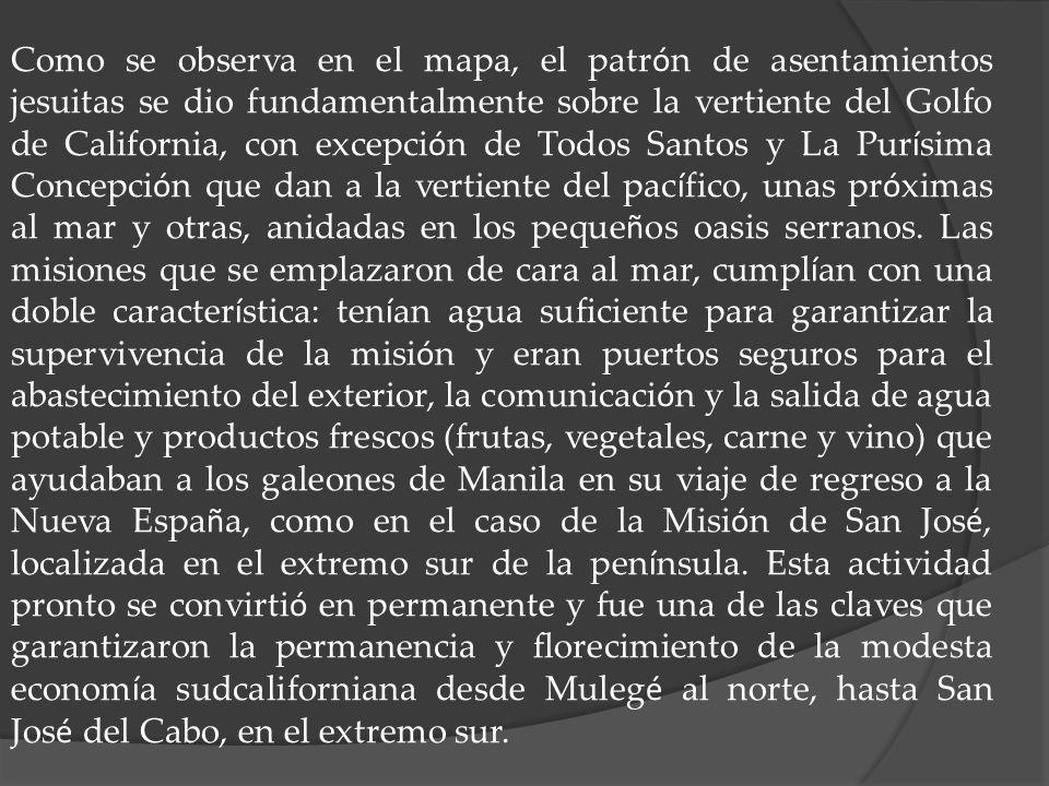 Como se observa en el mapa, el patrón de asentamientos jesuitas se dio fundamentalmente sobre la vertiente del Golfo de California, con excepción de Todos Santos y La Purísima Concepción que dan a la vertiente del pacífico, unas próximas al mar y otras, anidadas en los pequeños oasis serranos.