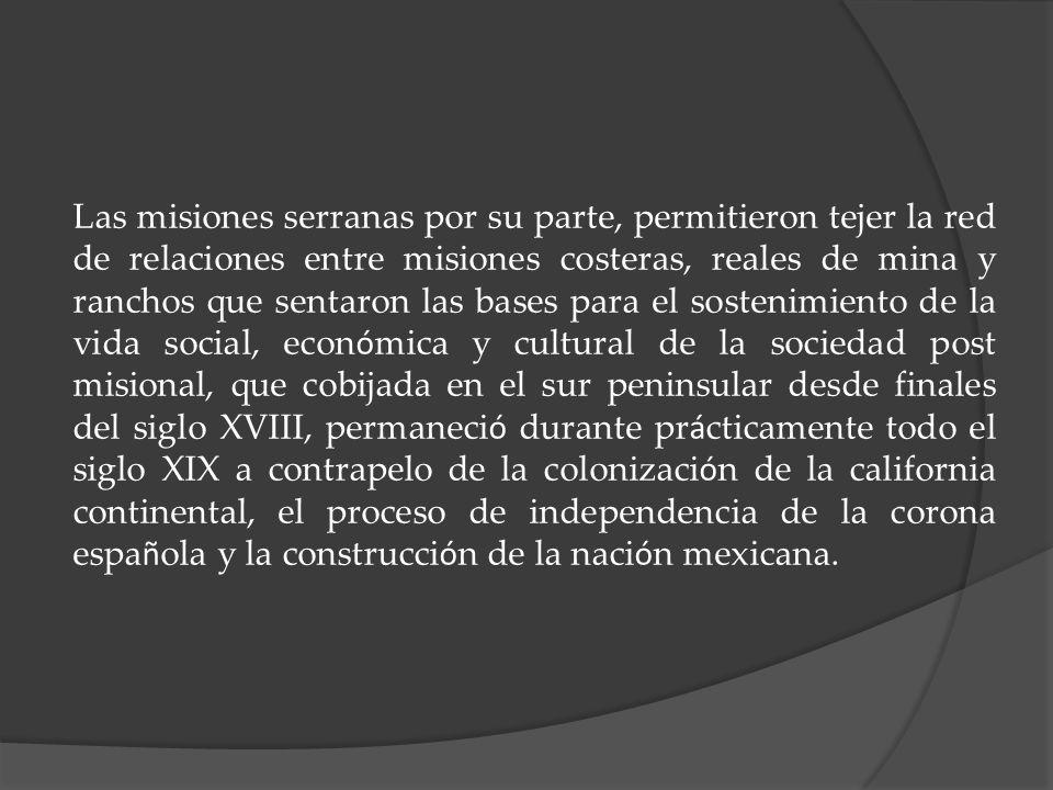 Las misiones serranas por su parte, permitieron tejer la red de relaciones entre misiones costeras, reales de mina y ranchos que sentaron las bases para el sostenimiento de la vida social, económica y cultural de la sociedad post misional, que cobijada en el sur peninsular desde finales del siglo XVIII, permaneció durante prácticamente todo el siglo XIX a contrapelo de la colonización de la california continental, el proceso de independencia de la corona española y la construcción de la nación mexicana.