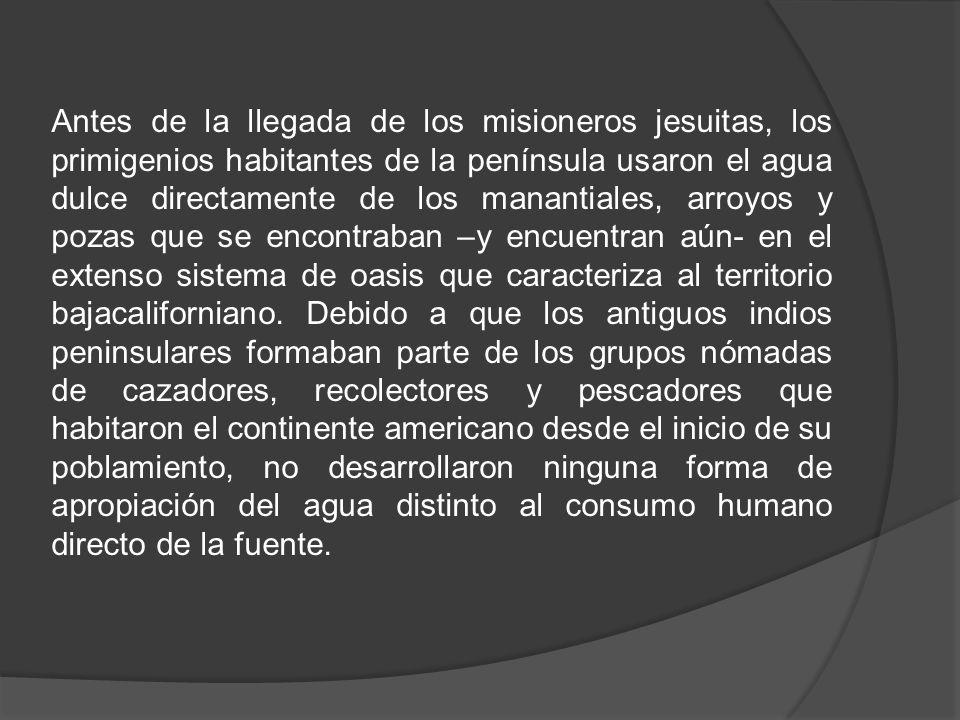 Antes de la llegada de los misioneros jesuitas, los primigenios habitantes de la península usaron el agua dulce directamente de los manantiales, arroyos y pozas que se encontraban –y encuentran aún- en el extenso sistema de oasis que caracteriza al territorio bajacaliforniano.