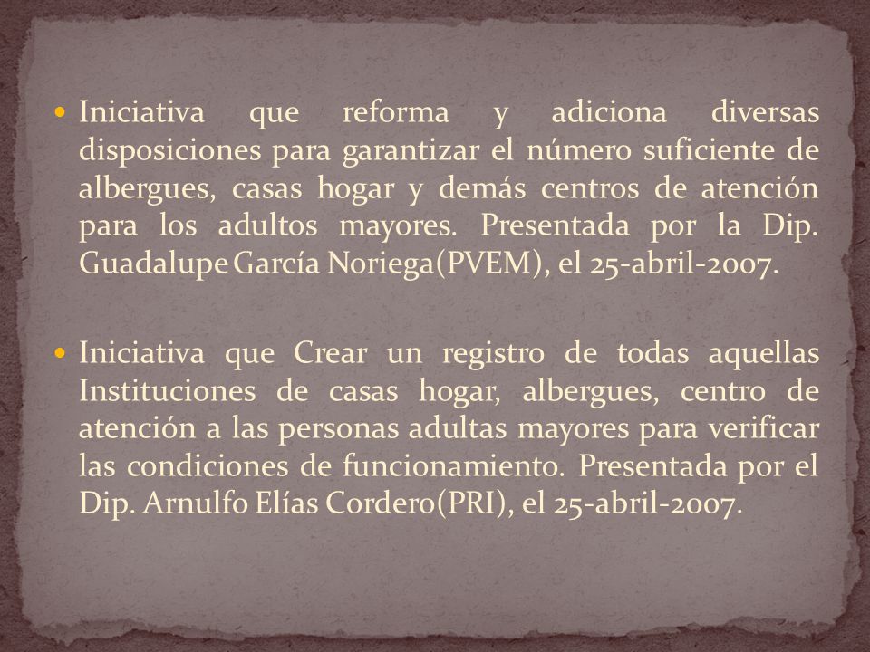 Iniciativa que reforma y adiciona diversas disposiciones para garantizar el número suficiente de albergues, casas hogar y demás centros de atención para los adultos mayores. Presentada por la Dip. Guadalupe García Noriega(PVEM), el 25-abril-2007.