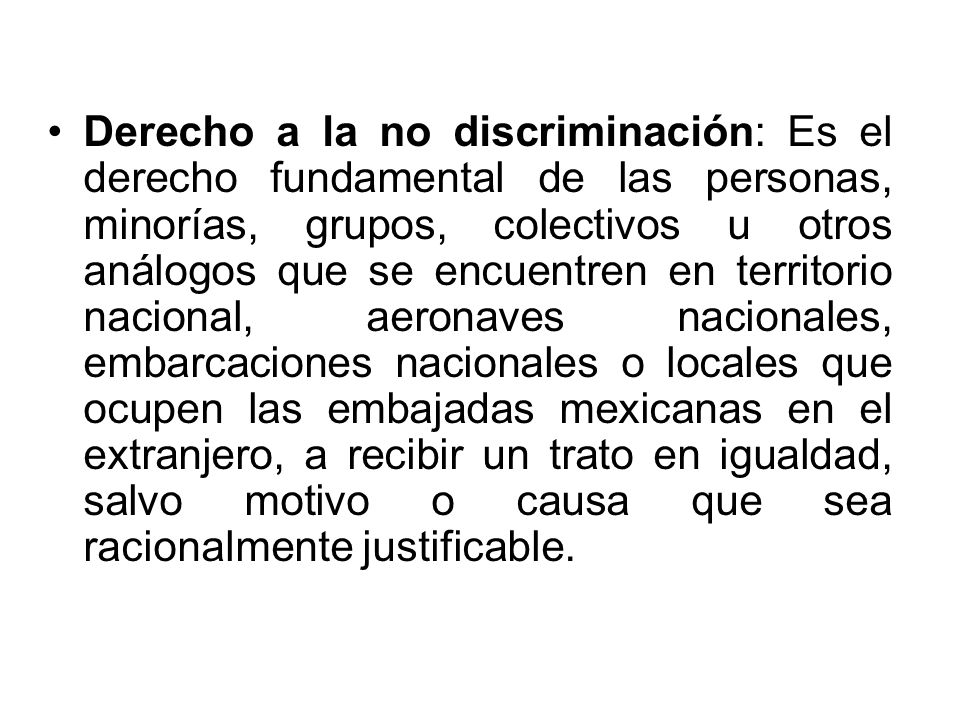 Derecho a la no discriminación: Es el derecho fundamental de las personas, minorías, grupos, colectivos u otros análogos que se encuentren en territorio nacional, aeronaves nacionales, embarcaciones nacionales o locales que ocupen las embajadas mexicanas en el extranjero, a recibir un trato en igualdad, salvo motivo o causa que sea racionalmente justificable.